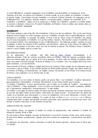 or moreCellRenderers se pueden empaquetar en un ComboBox para personalizar la visualización de los
elementos de la lista. Uso Básico de ComboBox La forma sencilla de crear y poblar un ComboBox es utilizar
la función auxiliar: Esta función crea una ComboBox y su almacén ListStore asociado y lo empaqueta con un
CellRendererText. Los siguientes métodos auxiliares se usan para poblar o eliminar los contenidos de la
ComboBox y suListStore : donde text es la cadena que se añadirá a la ComboBox y position es el índice donde
se insertará o eliminará el texto text. El control ComboBox de Windows Forms se utiliza para mostrar datos en
un cuadro combinado desplegable.
SUMMARY
The Swing package is part of the JFC (Java Foundation Classes) on the Java platform. This is why most Swing
programs need to import two AWT packages: java.awt. ComboBox Controls One or moreCellRenderers can be
packaged in a ComboBox to customize the display of items in the list. Basic Usage of ComboBox The simple
way to create and populate a ComboBox is to use the auxiliary function: This function creates a ComboBox and
its associated ListStore store and packages it with a CellRendererText. The following auxiliary methods are used
to populate or delete the contents of the ComboBox and suListStore: where text is the string to be added to the
ComboBox and position is the index where text will be inserted or deleted. The Windows Forms ComboBox
control is used to display data in a combo box.
RECOMENDACIONES
 En las aplicaciones de controles sólo debe haber un único JFrame, correspondiente a la
aplicación principal. Todas las ventanas secundarias deben ser JDialog. Todas las ventanas secundarias deben
tener una ventana padre, que es a partir de la cual se despliega. Es decir, todos los JDialog secundarios deben
tener como padre al JFrame principal. Si desde un JDialog se va a visualizar otro, este segundo debe tener como
padre al primero, y así sucesivamente.
 Nunca heredes de JFrame o JDialog o JApplet para hacer tus ventanas. Hazlo siempre de un componente que no
sea ventana y que no te limite. Si tus ventanas heredan de JPanel, podrás ponerlas siempre que quieras dentro de
un JFrame, un JDialog, un JInternalFrame, un JApplet o incluso incrustarlas en otro JPanel. Si tu ventana hereda
de JFrame, está condenada a ser un JFrame toda su vida.
CONCLUSIONES
Un ComboBox es un uso común de interfaz gráfica de usuario flash . Los ComboBox se aplican típicamente
para proporcionar autocompletar o Autotype funcionalidad en una forma cómoda para el usuario.
El término "ComboBox" a veces, incorrectamente, que se utiliza en el sentido de "ListBox". Esta distinción
entre "ComboBox" y "lista desplegable" a veces se aclaró con términos tales como "cuadro combinado editable-
no" o "parcialmente modificables semi-permanentes" (o algo similar)
Un ListBox es un widget de interfaz gráfica de usuario que permite al usuario seleccionar uno o varios elementos
de una lista que figura dentro de una estática, varias líneas de cuadro de texto . El usuario hace clic dentro del
cuadro en un elemento para seleccionarlo y, a veces en combinación con la tecla Mayúsculas o Control clave
con el fin de hacer selecciones múltiples. Un cuadro de lista se llama select o select1 en el XForms
estándar.Seleccionar se utiliza para permitir al usuario seleccionar varios elementos de una lista que select1 sólo
permite al usuario seleccionar un solo elemento de una lista.
APRECIACIÓN DEL EQUIPO
 Los Controles Swing no soportan el modelo de eventos de programación, sino solamente el modelo de
delegación incluido desde el JDK.
 En esta sesión te hemos brindado una parte de información acerca de los Controles Swing Listas, desde el punto
de vista de las últimas actualizaciones, dejando para otras sesiones los componentes y características que aporta
en Java.
 La aplicación nos determina, enseña y determina el control del sistema operativo, además tiene la fuerza para
ser ejemplo.
 