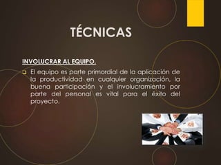 INVOLUCRAR AL EQUIPO.
 El equipo es parte primordial de la aplicación de
la productividad en cualquier organización, la
buena participación y el involucramiento por
parte del personal es vital para el éxito del
proyecto.
TÉCNICAS
 