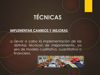 IMPLEMENTAR CAMBIOS Y MEJORAS.
 Llevar a cabo la implementación de las
distintas técnicas de mejoramiento, ya
sea de modelo cualitativo, cuantitativo o
financiero.
TÉCNICAS
 
