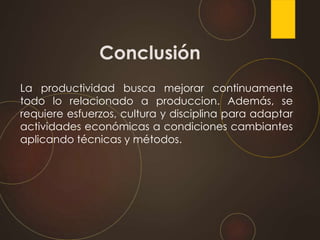 Conclusión
La productividad busca mejorar continuamente
todo lo relacionado a produccion. Además, se
requiere esfuerzos, cultura y disciplina para adaptar
actividades económicas a condiciones cambiantes
aplicando técnicas y métodos.
 