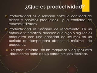 ¿Que es productividad?
 Productividad es la relación entre la cantidad de
bienes y servicios producidos y la cantidad de
recursos utilizados.
 Productividad es sinónimo de rendimiento. En un
enfoque sistemático, decimos que algo o alguien es
productivo con una cantidad de Insumos en un
periodo de tiempo para obtener el máximo de
productos.
 La productividad en las máquinas y equipos esta
dada como parte de sus características técnicas.
 