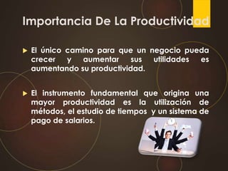 Importancia De La Productividad
 El único camino para que un negocio pueda
crecer y aumentar sus utilidades es
aumentando su productividad.
 El instrumento fundamental que origina una
mayor productividad es la utilización de
métodos, el estudio de tiempos y un sistema de
pago de salarios.
 
