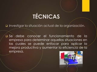 TÉCNICAS
 Investigar la situación actual de la organización.
 Se debe conocer el funcionamiento de la
empresa para determinar aquellas situaciones en
las cuales se puede enfocar para aplicar la
mejora productiva y aumentar la eficiencia de la
empresa.
 