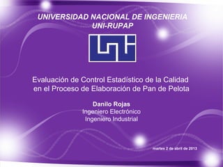 UNIVERSIDAD NACIONAL DE INGENIERIA
             UNI-RUPAP




Evaluación de Control Estadístico de la Calidad
en el Proceso de Elaboración de Pan de Pelota

                  Danilo Rojas
              Ingeniero Electrónico
               Ingeniero Industrial



                                      martes 2 de abril de 2013
 