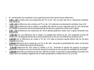 •   8.- reinterprete los resultados si las especificaciones del cliente fueran diferentes.
•   1.40 + .15 la media esta muy disparada del T.V. es de .161 se salen del LSL la desviación estándar
    mas 2Sy la 3S
•    1.45 +.15 la diferencia de la media y el T.V. es de .111 saliendo una desviación estándar mas la 3S
•    1.55 +.15 la diferencia de la media y el pedido del cliente es muy reducida solo de .011 teniendo
    un margen muy bueno entre la producción de los pernos y podemos meter otra S sigma
•   1.60 +.15 tendríamos una tolerancia de .39 en donde podemos meter otra S sigma teniendo mas
    tolerancias.
•    1.40+.20 con una diferencia de la media y el pedido del cliente es de .161 cargando la línea de
    media+1S y 2S dejando dentro de nuestra producción el 3S con una diferencia de piezas de 8
•   1.45+20 con la diferencia de media y T.V. de .111 todo el proceso queda dentro del las 3S pero
    cargado a los mas.
•   1.50+20 diferencia de la media de y el T.V. es de .061 teniendo la posibilidad de meter un 4S para
    tener mejor calidad del control del proceso
•    1.55+20 diferencia de .011 entre la media y el T.V. teniendo la opción de mejorar el proceso
    aplicando la 4S pero con una restricción de que el proceso se nos va para las medidas de menos(S)
•    1.60+20 teniendo una tolerancia de mas .039 de la media el proceso se desestabiliza teniendo una
    carga hacia las medidas negativas de la media quedando la media entre el T.V. y el USL.
 