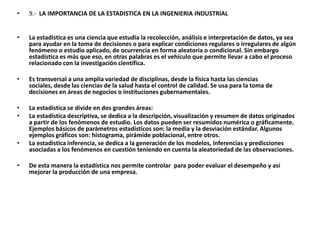 •   9.- LA IMPORTANCIA DE LA ESTADISTICA EN LA INGENIERIA INDUSTRIAL


•   La estadística es una ciencia que estudia la recolección, análisis e interpretación de datos, ya sea
    para ayudar en la toma de decisiones o para explicar condiciones regulares o irregulares de algún
    fenómeno o estudio aplicado, de ocurrencia en forma aleatoria o condicional. Sin embargo
    estadística es más que eso, en otras palabras es el vehículo que permite llevar a cabo el proceso
    relacionado con la investigación científica.

•   Es transversal a una amplia variedad de disciplinas, desde la física hasta las ciencias
    sociales, desde las ciencias de la salud hasta el control de calidad. Se usa para la toma de
    decisiones en áreas de negocios o instituciones gubernamentales.

•   La estadística se divide en dos grandes áreas:
•   La estadística descriptiva, se dedica a la descripción, visualización y resumen de datos originados
    a partir de los fenómenos de estudio. Los datos pueden ser resumidos numérica o gráficamente.
    Ejemplos básicos de parámetros estadísticos son: la media y la desviación estándar. Algunos
    ejemplos gráficos son: histograma, pirámide poblacional, entre otros.
•   La estadística inferencia, se dedica a la generación de los modelos, inferencias y predicciones
    asociadas a los fenómenos en cuestión teniendo en cuenta la aleatoriedad de las observaciones.

•   De esta manera la estadística nos permite controlar para poder evaluar el desempeño y así
    mejorar la producción de una empresa.
 