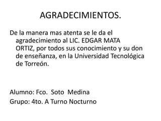 AGRADECIMIENTOS.
De la manera mas atenta se le da el
 agradecimiento al LIC. EDGAR MATA
 ORTIZ, por todos sus conocimiento y su don
 de enseñanza, en la Universidad Tecnológica
 de Torreón.


Alumno: Fco. Soto Medina
Grupo: 4to. A Turno Nocturno
 