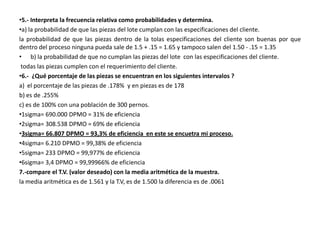 •5.- Interpreta la frecuencia relativa como probabilidades y determina.
•a) la probabilidad de que las piezas del lote cumplan con las especificaciones del cliente.
la probabilidad de que las piezas dentro de la tolas especificaciones del cliente son buenas por que
dentro del proceso ninguna pueda sale de 1.5 + .15 = 1.65 y tampoco salen del 1.50 - .15 = 1.35
• b) la probabilidad de que no cumplan las piezas del lote con las especificaciones del cliente.
 todas las piezas cumplen con el requerimiento del cliente.
•6.- ¿Qué porcentaje de las piezas se encuentran en los siguientes intervalos ?
a) el porcentaje de las piezas de .178% y en piezas es de 178
b) es de .255%
c) es de 100% con una población de 300 pernos.
•1sigma= 690.000 DPMO = 31% de eficiencia
•2sigma= 308.538 DPMO = 69% de eficiencia
•3sigma= 66.807 DPMO = 93,3% de eficiencia en este se encuetra mi proceso.
•4sigma= 6.210 DPMO = 99,38% de eficiencia
•5sigma= 233 DPMO = 99,977% de eficiencia
•6sigma= 3,4 DPMO = 99,99966% de eficiencia
7.-compare el T.V. (valor deseado) con la media aritmética de la muestra.
la media aritmética es de 1.561 y la T.V, es de 1.500 la diferencia es de .0061
 