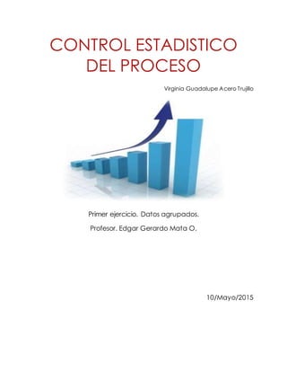 CONTROL ESTADISTICO
DEL PROCESO
Virginia Guadalupe Acero Trujillo
Primer ejercicio. Datos agrupados.
Profesor. Edgar Gerardo Mata O.
10/Mayo/2015
 