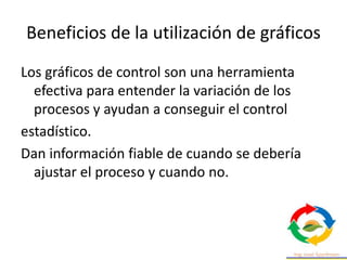 Beneficios de la utilización de gráficos
Los gráficos de control son una herramienta
efectiva para entender la variación de los
procesos y ayudan a conseguir el control
estadístico.
Dan información fiable de cuando se debería
ajustar el proceso y cuando no.
 