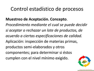 Control estadístico de procesos
Muestreo de Aceptación. Concepto.
Procedimiento mediante el cual se puede decidir
si aceptar o rechazar un lote de productos, de
acuerdo a ciertas especificaciones de calidad.
Aplicación: inspección de materias primas,
productos semi-elaborados y otros
componentes; para determinar si éstos
cumplen con el nivel mínimo exigido.
 