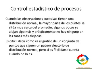Control estadístico de procesos
Cuando las observaciones sucesivas tienen una
distribución normal, la mayor parte de los puntos se
sitúa muy cerca del promedio, algunos pocos se
alejan algo más y prácticamente no hay ninguno en
las zonas más alejadas.
Es difícil decir como es el gráfico de un conjunto de
puntos que siguen un patrón aleatorio de
distribución normal, pero sí es fácil darse cuenta
cuando no lo es.
 