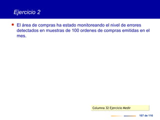 107 de 116
Ejercicio 2
 El área de compras ha estado monitoreando el nivel de errores
detectados en muestras de 100 ordenes de compras emitidas en el
mes.
Columna 32 Ejercicio MedirColumna 32 Ejercicio Medir
 