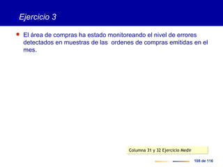 108 de 116
Ejercicio 3
 El área de compras ha estado monitoreando el nivel de errores
detectados en muestras de las ordenes de compras emitidas en el
mes.
Columna 31 y 32 Ejercicio MedirColumna 31 y 32 Ejercicio Medir
 