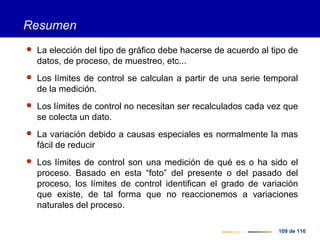 109 de 116
Resumen
 La elección del tipo de gráfico debe hacerse de acuerdo al tipo de
datos, de proceso, de muestreo, etc...
 Los límites de control se calculan a partir de una serie temporal
de la medición.
 Los límites de control no necesitan ser recalculados cada vez que
se colecta un dato.
 La variación debido a causas especiales es normalmente la mas
fácil de reducir
 Los límites de control son una medición de qué es o ha sido el
proceso. Basado en esta “foto” del presente o del pasado del
proceso, los límites de control identifican el grado de variación
que existe, de tal forma que no reaccionemos a variaciones
naturales del proceso.
 