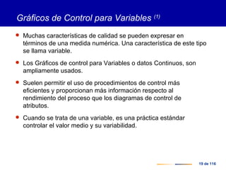 19 de 116
Gráficos de Control para Variables (1)
 Muchas características de calidad se pueden expresar en
términos de una medida numérica. Una característica de este tipo
se llama variable.
 Los Gráficos de control para Variables o datos Continuos, son
ampliamente usados.
 Suelen permitir el uso de procedimientos de control más
eficientes y proporcionan más información respecto al
rendimiento del proceso que los diagramas de control de
atributos.
 Cuando se trata de una variable, es una práctica estándar
controlar el valor medio y su variabilidad.
 
