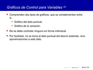 20 de 116
Gráficos de Control para Variables (2)
 Comprenden dos tipos de gráficos, que se complementan entre
si.
 Gráfico del dato puntual.
 Gráfico de la variación.
 No se debe controlar ninguno en forma individual.
 Por facilidad, no se toma el dato puntual del desvío estándar, sino
aproximaciones a este dato.
 