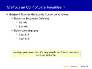 21 de 116
Gráficos de Control para Variables (3)
 Existen 4 Tipos de Gráficos de Control de Variables:
 Datos sin Subgrupos Definidos
 I & mR
 Z & mR
 Datos con subgrupos
 Xbar & R
 Xbar & S
Un subgrupo es una colección pequeña de mediciones que usted
cree son similares.
Un subgrupo es una colección pequeña de mediciones que usted
cree son similares.
 