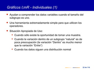 22 de 116
Gráficos I;mR - Individuales (1)
 Ayudan a comprender los datos variables cuando el tamaño del
subgrupo es uno.
 Una herramienta extremadamente simple para que utilicen los
operadores.
 Situación Apropiada de Uso:
 Cuando sólo existe la oportunidad de tomar una muestra.
 Cuando la variación dentro de un subgrupo “natural” es de
poca preocupación (la variación “Dentro” es mucho menor
que la variación “Entre”)
 Cuando los datos siguen una distribución normal
 