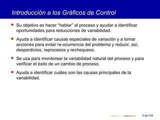 3 de 116
Introducción a los Gráficos de Control
 Su objetivo es hacer “hablar” al proceso y ayudar a identificar
oportunidades para reducciones de variabilidad.
 Ayuda a identificar causas especiales de variación y a tomar
acciones para evitar re-ocurrencia del problema y reducir, así,
desperdicios, reprocesos y rechequeos.
 Se usa para monitorear la variabilidad natural del proceso y para
verificar el éxito de un cambio de proceso.
 Ayuda a identificar cuáles son las causas principales de la
variabilidad.
 