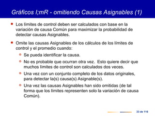 33 de 116
Gráficos I;mR - omitiendo Causas Asignables (1)
 Los límites de control deben ser calculados con base en la
variación de causa Común para maximizar la probabilidad de
detectar causas Asignables.
 Omite las causas Asignables de los cálculos de los límites de
control y el promedio cuando:
 Se pueda identificar la causa.
 No es probable que ocurran otra vez. Esto quiere decir que
muchos límites de control son calculados dos veces.
 Una vez con un conjunto completo de los datos originales,
para detectar la(s) causa(s) Asignable(s).
 Una vez las causas Asignables han sido omitidas (de tal
forma que los límites representen solo la variación de causa
Común).
 