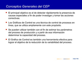 4 de 116
Conceptos Generales del CEP
 El principal objetivo es el de detectar rápidamente la presencia de
causas especiales a fin de poder investigar y tomar las acciones
correctivas.
 Los Gráficos de Control es una técnica de control de procesos en
línea, que se utiliza ampliamente con este propósito.
 Se pueden utilizar también con el fin de estimar los parámetros
del proceso de producción y a partir de esa información
determinar la capacidad del proceso.
 El Gráfico de Control es también una herramienta efectiva para
lograr el objetivo de la reducción de la variabilidad del proceso.
 
