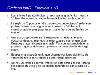 42 de 116
Gráficos I;mR - Ejercicio 4 (2)
a. Los últimos 8 puntos indican una causa asignable. La muestra
26 también es encuentra por fuera de los límites de control.
b. La regla de “6 puntos o más creciendo o decreciendo” señala un
problema de causa asignable en la muestra 24. Tomó 2
muestras adicionales para ver un punto fuera de los límites de
control.
c. Una acción apropiada sería suspender inmediatamente la
descarga de agua mientras la impurezas se mantengan altas.
Después atacar al causa asignable: Ver que ha cambiado en el
proceso – que es diferente – y encontrar una solución de largo
plazo.
 Esta es una situación en la que el punto por fuera del límite de
control no fue la seña rápida de una causa asignable.
 No hay un límite de control inferior en esta carta por que estaría
por debajo de 0 mg y no es posible tener datos por debajo de 0
mg.
 