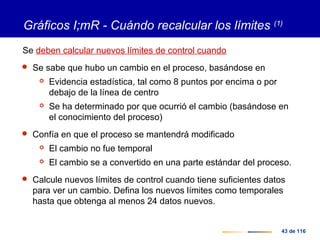 43 de 116
Gráficos I;mR - Cuándo recalcular los límites (1)
Se deben calcular nuevos límites de control cuando
 Se sabe que hubo un cambio en el proceso, basándose en
 Evidencia estadística, tal como 8 puntos por encima o por
debajo de la línea de centro
 Se ha determinado por que ocurrió el cambio (basándose en
el conocimiento del proceso)
 Confía en que el proceso se mantendrá modificado
 El cambio no fue temporal
 El cambio se a convertido en una parte estándar del proceso.
 Calcule nuevos límites de control cuando tiene suficientes datos
para ver un cambio. Defina los nuevos límites como temporales
hasta que obtenga al menos 24 datos nuevos.
 