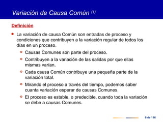 6 de 116
Variación de Causa Común (1)
Definición
 La variación de causa Común son entradas de proceso y
condiciones que contribuyen a la variación regular de todos los
días en un proceso.
 Causas Comunes son parte del proceso.
 Contribuyen a la variación de las salidas por que ellas
mismas varían.
 Cada causa Común contribuye una pequeña parte de la
variación total.
 Mirando el proceso a través del tiempo, podemos saber
cuanta variación esperar de causas Comunes.
 El proceso es estable, o predecible, cuando toda la variación
se debe a causas Comunes.
 
