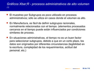 66 de 116
Gráficos Xbar;R - procesos administrativos de alto volumen
(1)
 El muestreo por Subgrupos es poco utilizado en procesos
administrativos; sólo se utiliza en casos donde el volumen es alto.
 En Manufactura, es fácil de definir subgrupos racionales,
normalmente relacionados con el tiempo. (elementos procesados
cercanos en el tiempo puede están influenciados por condiciones
similares de proceso.
 En situaciones administrativas, el tiempo no es un buen factor
para seleccionar subgrupos, debido a que en un corto plazo, los
datos son originados por diferentes circunstancias (legibilidad en
la escritura, complejidad de los requerimientos, actitud del
personal, etc.)
 