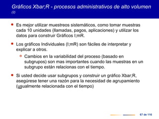 67 de 116
Gráficos Xbar;R - procesos administrativos de alto volumen
(2)
 Es mejor utilizar muestreos sistemáticos, como tomar muestras
cada 10 unidades (llamadas, pagos, aplicaciones) y utilizar los
datos para construir Gráficos I;mR.
 Los gráficos Individuales (I;mR) son fáciles de interpretar y
explicar a otros.
 Cambios en la variabilidad del proceso (basado en
subgrupos) son mas importantes cuando las muestras en un
subgrupo están relacionas con el tiempo.
 Si usted decide usar subgrupos y construir un gráfico Xbar;R,
asegúrese tener una razón para la necesidad de agrupamiento
(usualmente relacionada con el tiempo)
 