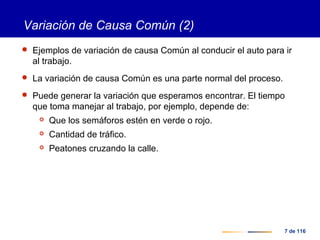 7 de 116
Variación de Causa Común (2)
 Ejemplos de variación de causa Común al conducir el auto para ir
al trabajo.
 La variación de causa Común es una parte normal del proceso.
 Puede generar la variación que esperamos encontrar. El tiempo
que toma manejar al trabajo, por ejemplo, depende de:
 Que los semáforos estén en verde o rojo.
 Cantidad de tráfico.
 Peatones cruzando la calle.
 