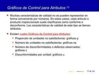 77 de 116
Gráficos de Control para Atributos (1)
 Muchas características de calidad no se pueden representar en
forma conveniente por números. En estos casos, cada artículo o
producto inspeccionado suele clasificarse como conforme o
disconforme. Las características de calidad de este tipo se llaman
atributos.
 Existen cuatro Gráficos de Control para Atributos:
 Proporción de unidades no satisfactorias: gráficos p
 Número de unidades no satisfactorias: gráficos np
 Número de disconformidades o defectos observados:
gráficos c
 Disconformidades por unidad: gráficos u
 