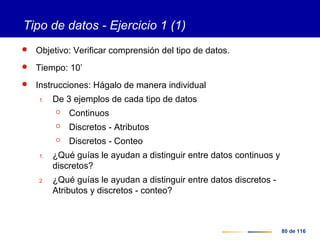 80 de 116
Tipo de datos - Ejercicio 1 (1)
 Objetivo: Verificar comprensión del tipo de datos.
 Tiempo: 10’
 Instrucciones: Hágalo de manera individual
1. De 3 ejemplos de cada tipo de datos
 Continuos
 Discretos - Atributos
 Discretos - Conteo
1. ¿Qué guías le ayudan a distinguir entre datos continuos y
discretos?
2. ¿Qué guías le ayudan a distinguir entre datos discretos -
Atributos y discretos - conteo?
 