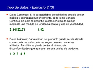 82 de 116
Tipo de datos - Ejercicio 2 (3)
 Datos Continuos. Si la característica de calidad es posible de ser
medida y expresada numéricamente, se le llama Variable
Continua. En este se describe la característica de calidad
mediante una medida de tendencia central y una de variabilidad.
 Datos Atributos: Cada unidad del producto puede ser clasificada
como conforme o disconforme según posea o no ciertos
atributos. También se puede contar el número de
disconformidades que aparecen en una unidad de producto.
3,14153,14152,712,71 1,421,42
1 2 3 4 51 2 3 4 5
 