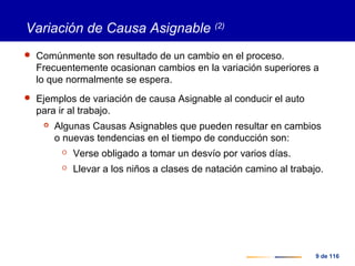 9 de 116
Variación de Causa Asignable (2)
 Comúnmente son resultado de un cambio en el proceso.
Frecuentemente ocasionan cambios en la variación superiores a
lo que normalmente se espera.
 Ejemplos de variación de causa Asignable al conducir el auto
para ir al trabajo.
 Algunas Causas Asignables que pueden resultar en cambios
o nuevas tendencias en el tiempo de conducción son:
 Verse obligado a tomar un desvío por varios días.
 Llevar a los niños a clases de natación camino al trabajo.
 