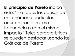 El principio de Pareto indica esto: " no todas las causas de un fenómeno particular ocurren con la misma frecuencia o con el mismo impacto " Tales características se pueden destacar usando las Gráficas de Pareto.