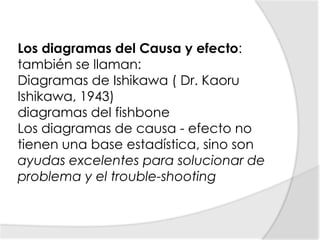 Los diagramas del Causa y efecto:también se llaman:Diagramas de Ishikawa ( Dr. Kaoru Ishikawa, 1943) diagramas del fishbone Los diagramas de causa - efecto no tienen una base estadística, sino son ayudas excelentes para solucionar de problema y el trouble-shooting