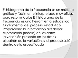 El histograma de la frecuencia es un método gráfico y fácilmente interpretado muy eficaz para resumir datos El histograma de la frecuencia es una herramienta estadística fundamental del proceso estadísticoProporciona la información alrededor:el promedio (medio) de los datos la variación presente en los datos el patrón de la variación, si el proceso está dentro de lo especificado 