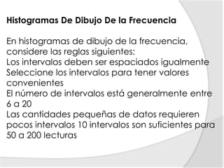 Histogramas De Dibujo De la FrecuenciaEn histogramas de dibujo de la frecuencia, considere las reglas siguientes:Los intervalos deben ser espaciados igualmente Seleccione los intervalos para tener valores convenientes El número de intervalos está generalmente entre 6 a 20 Las cantidades pequeñas de datos requieren pocos intervalos 10 intervalos son suficientes para 50 a 200 lecturas