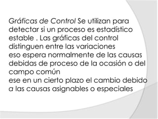 Gráficas de Control Se utilizan para detectar si un proceso es estadístico estable . Las gráficas del control distinguen entre las variacioneseso espera normalmente de las causas debidas de proceso de la ocasión o del campo común ese en un cierto plazo el cambio debido a las causas asignables o especiales 