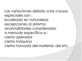 Las variaciones debido a las causas especiales son :localizado en naturaleza excepciones al sistema anormalidades consideradas a menudo específico a : cierto operador cierta máquina cierta hornada del material, del etc. 