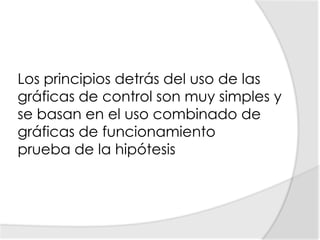 Los principios detrás del uso de las gráficas de control son muy simples y se basan en el uso combinado degráficas de funcionamiento prueba de la hipótesis 