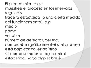 El procedimiento es :muestree el proceso en los intervalos regulares trace la estadística (o una cierta medida del funcionamiento), e.g.medio gama variable número de defectos, del etc. compruebe (gráficamente) si el proceso está bajo control estadístico si el proceso no está bajo control estadístico, haga algo sobre él 