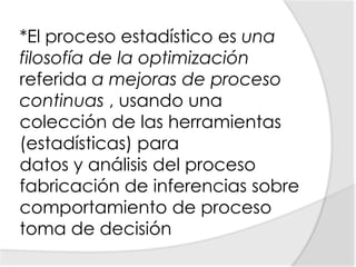 *El proceso estadístico es una filosofía de la optimización referida a mejoras de proceso continuas , usando una colección de las herramientas (estadísticas) para datos y análisis del proceso fabricación de inferencias sobre comportamiento de proceso toma de decisión