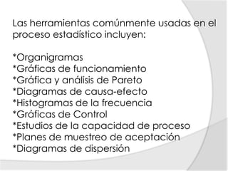 Las herramientas comúnmente usadas en el proceso estadístico incluyen:*Organigramas *Gráficas de funcionamiento *Gráfica y análisis de Pareto *Diagramas de causa-efecto *Histogramas de la frecuencia *Gráficas de Control *Estudios de la capacidad de proceso *Planes de muestreo de aceptación *Diagramas de dispersión