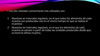 • Los dos métodos comúnmente más utilizados son:
1. Muestreo en intervalos regulares, en el que todos los elementos de cada
muestra son producidos casi en el mismo tiempo en que se realiza el
muestreo.
2. Muestreo en intervalos regulares, en el que los elementos de cada
muestra se extraen a partir de todas las unidades producidas desde que
se tomó la última muestra.
 