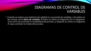 DIAGRAMAS DE CONTROL DE
VARIABLES
• Cuando se realiza una medición de calidad en una escala de variables, a los datos se
les conoce como datos de variables. Primero se utiliza un diagrama R o un diagrama
S con el fin de controlar la variabilidad del proceso, y después se utiliza un diagrama
X– para controlar la media del proceso.
 
