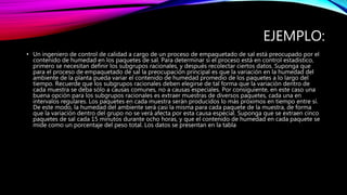 EJEMPLO:
• Un ingeniero de control de calidad a cargo de un proceso de empaquetado de sal está preocupado por el
contenido de humedad en los paquetes de sal. Para determinar si el proceso está en control estadístico,
primero se necesitan definir los subgrupos racionales, y después recolectar ciertos datos. Suponga que
para el proceso de empaquetado de sal la preocupación principal es que la variación en la humedad del
ambiente de la planta pueda variar el contenido de humedad promedio de los paquetes a lo largo del
tiempo. Recuerde que los subgrupos racionales deben elegirse de tal forma que la variación dentro de
cada muestra se deba sólo a causas comunes, no a causas especiales. Por consiguiente, en este caso una
buena opción para los subgrupos racionales es extraer muestras de diversos paquetes, cada una en
intervalos regulares. Los paquetes en cada muestra serán producidos lo más próximos en tiempo entre sí.
De este modo, la humedad del ambiente será casi la misma para cada paquete de la muestra, de forma
que la variación dentro del grupo no se verá afecta por esta causa especial. Suponga que se extraen cinco
paquetes de sal cada 15 minutos durante ocho horas, y que el contenido de humedad en cada paquete se
mide como un porcentaje del peso total. Los datos se presentan en la tabla
 