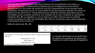 • suponga que 32 desviaciones estándar provienen de una población con media 𝜇 y
desviación estándar 𝜎. Idealmente se desearía que en el diagrama la recta central
estuviera en 𝜇s y los límites de control en 𝜇s±3𝜎s. Generalmente no se conocen estas
cantidades. Se aproxima 𝜇s con 𝑆, el promedio de las desviaciones estándar. Por tanto, se
grafica la recta central en 𝑆. Puede demostrarse mediante métodos avanzados que las
cantidades 𝜇s±3𝜎s pueden estimarse con múltiplos de 𝑆; estos múltiplos se representan
mediante B3 y B4. La cantidad 𝜇s−3𝜎s se estima con B3 𝑆, mientras que la cantidad
𝜇s+3𝜎s se estima con B4 𝑆. Las cantidades B3 y B4 son constantes cuyos valores depende
n del tamaño de la muestra n.
• tabla de valores de B3 y B4.
La variación del proceso se encuentra fuera
de control en la muestra 6. Se elimina esta
muestra y se vuelve a calcular el diagrama S.
 